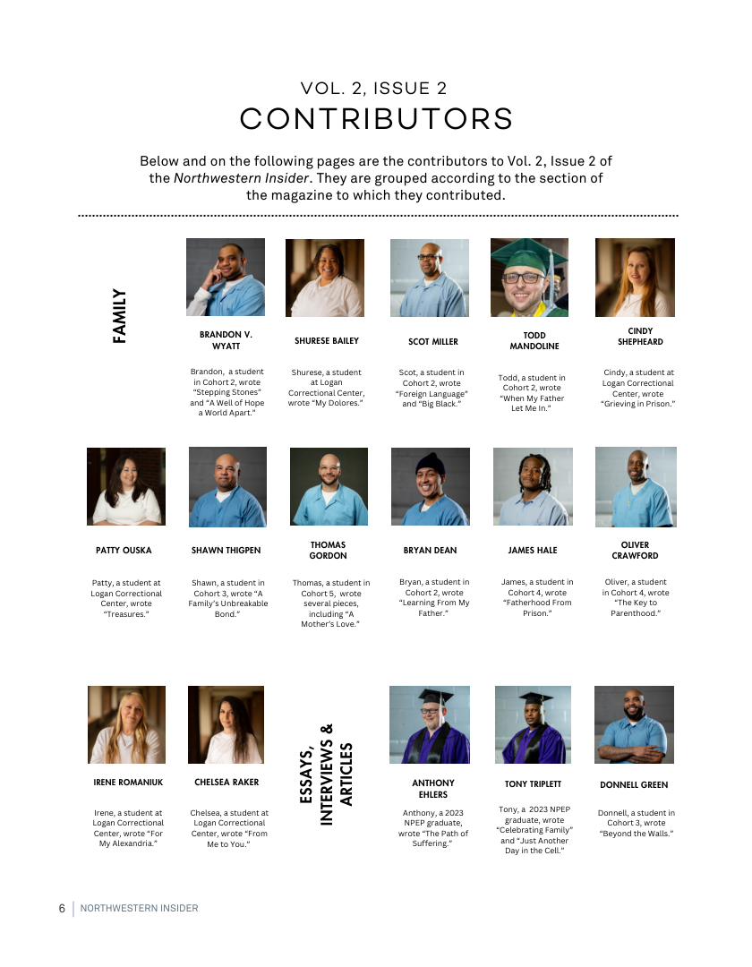 6  VOL. 2, ISSUE 2  CONTRIBUTORS  Below and on the following pages are the contributors to Vol. 2, Issue 2 of the Northwestern Insider. They are grouped according to the section of the magazine to which they contributed.  FAMILY  PATTY OUSKA  Paty, astudent ¢ Logan Correctional.  RENE ROMANIUK  e, astudentsx Logan Correctional iy Aloandra”  BRANDON V. WAt  in Cahort2,wrore Stepping Stones”  and - walof Hope aworla Apart”  SHAWN THIGPEN  Famiy’s Unbresiatle  CHELSEA RAKER  Cheses, astuentat Logan Correctional  NORTHWESTERN INSIDER  SHURESE BAILEY  Shurese,a studnt axlogan rote iy Dolores  v  THOMAS GoRDON  hamss,  studentin soveralpices, nclcing  ESSAYS, INTERVIEWS & ARTICLES  ScoT MU  Canors2, wrote orign Language” and elgBlack  BRYAN DEAN  Bryan, astudentin Canors 2, wrote Learingfrom 1y  ANTHONY BHiERS  antnany, 22023 NPeP graduate, ot “Thepatn ot Sitteng  Todo, astucentin Conors 2, wrote “anen y Father  il  JAMES HALE  “Fathernao From  TONY TRRLETT  Tony,a 2023 0P aradate, wrote ~celsbrating ramiy” ana-ust Anather Day inthe Cel  %  oy SHEPHEARD.  Cindy, astudentat Logan Correctionsl. “Grieving nPrison  ouver cRAWFORD  e, s sucene ey i [  DONNELL GREEN  Oannel, s studr Bejond theWalk: 